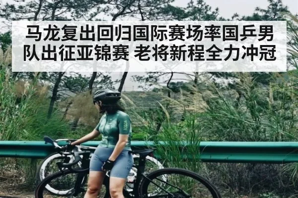 马龙复出回归国际赛场率国乒男队出征亚锦赛 老将新程全力冲冠