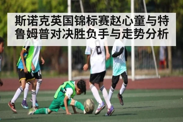 斯诺克英国锦标赛赵心童与特鲁姆普对决胜负手与走势分析