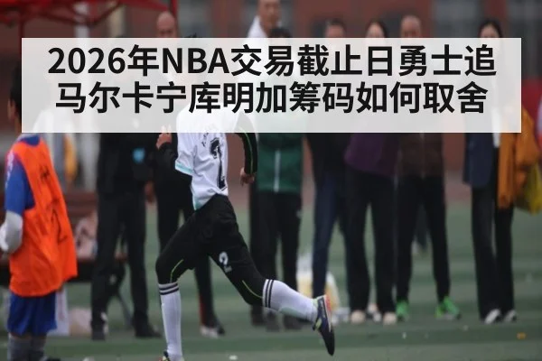 2026年NBA交易截止日勇士追马尔卡宁库明加筹码如何取舍