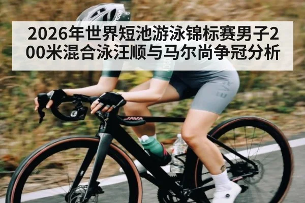 2026年世界短池游泳锦标赛男子200米混合泳汪顺与马尔尚争冠分析